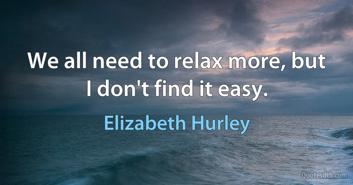 We all need to relax more, but I don't find it easy. (Elizabeth Hurley)