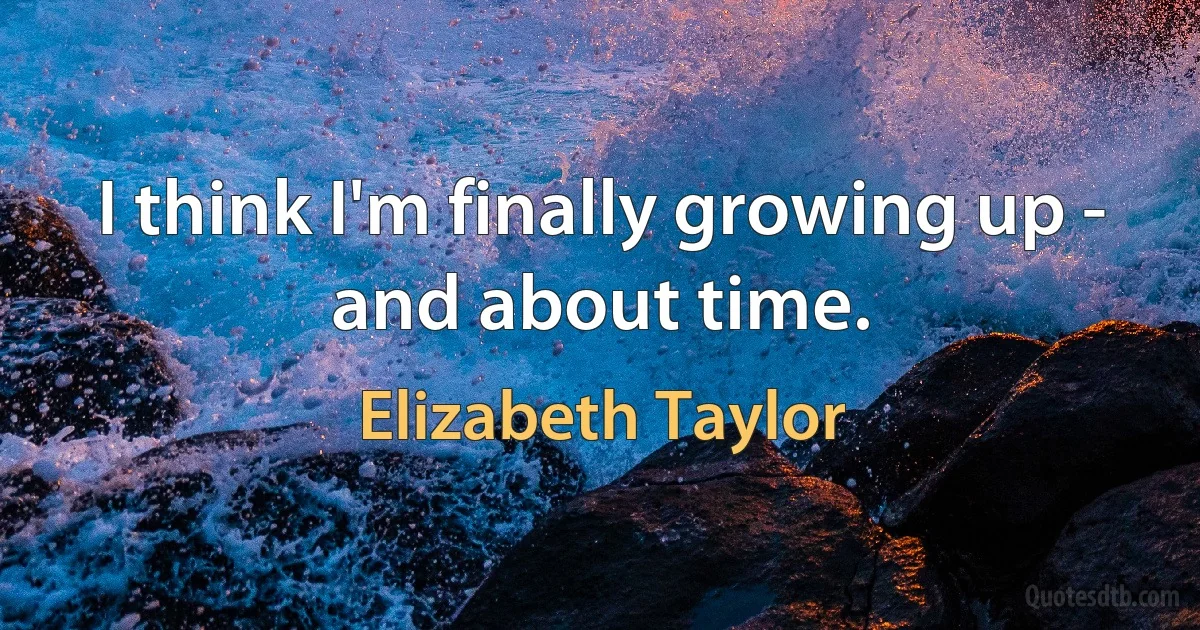 I think I'm finally growing up - and about time. (Elizabeth Taylor)