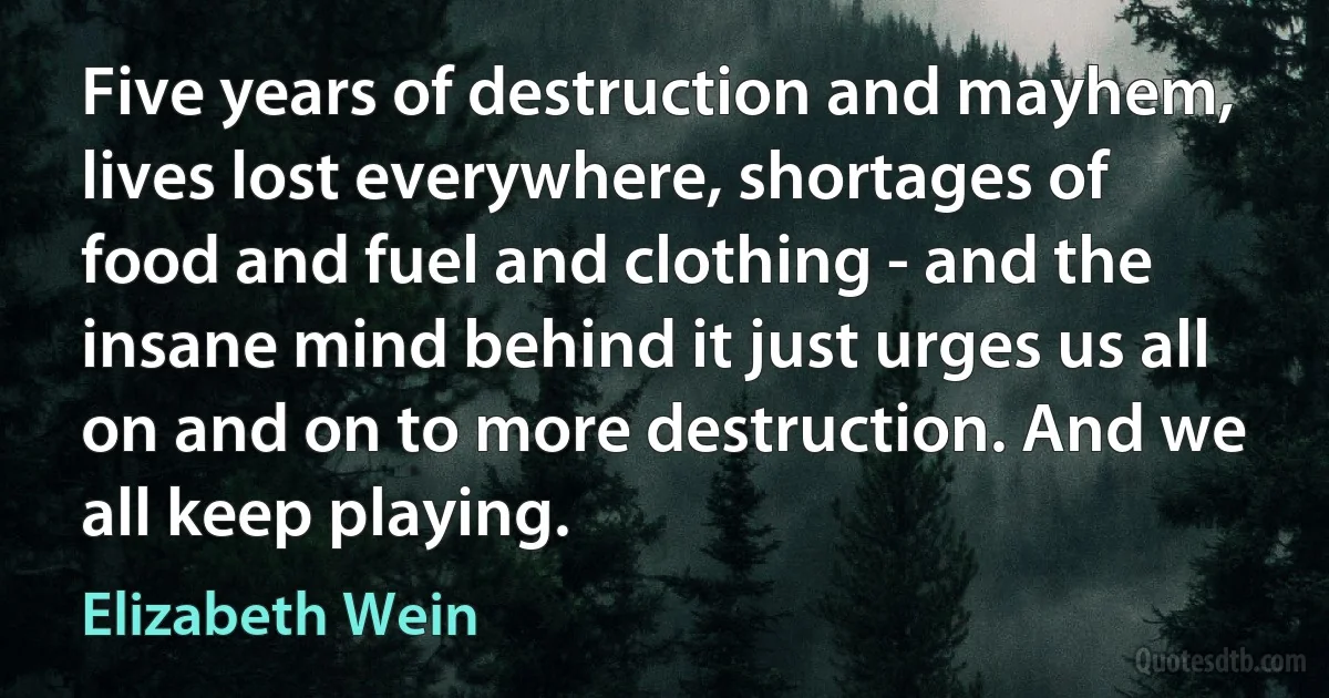 Five years of destruction and mayhem, lives lost everywhere, shortages of food and fuel and clothing - and the insane mind behind it just urges us all on and on to more destruction. And we all keep playing. (Elizabeth Wein)