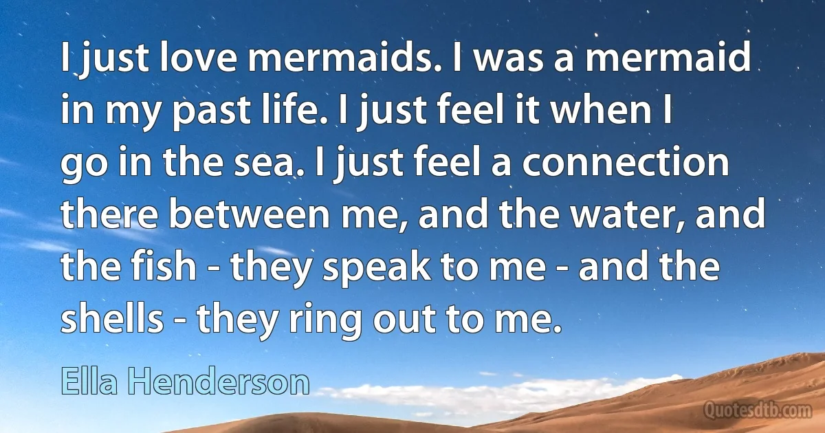 I just love mermaids. I was a mermaid in my past life. I just feel it when I go in the sea. I just feel a connection there between me, and the water, and the fish - they speak to me - and the shells - they ring out to me. (Ella Henderson)