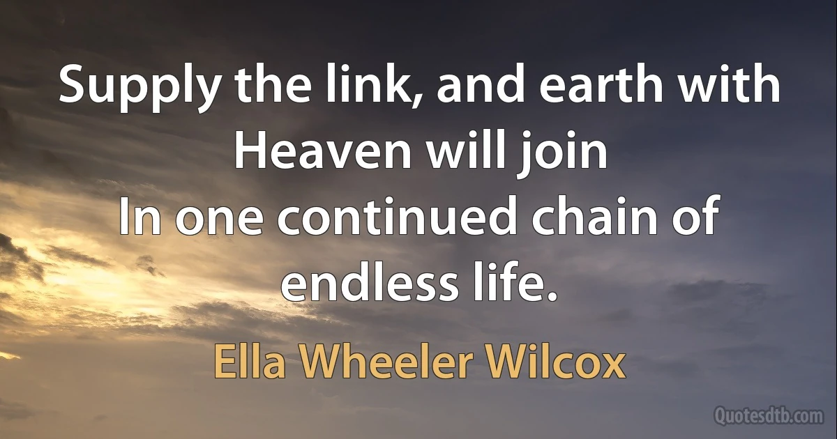 Supply the link, and earth with Heaven will join
In one continued chain of endless life. (Ella Wheeler Wilcox)