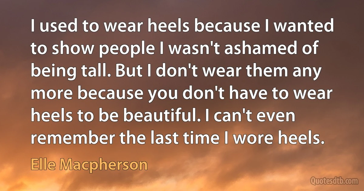 I used to wear heels because I wanted to show people I wasn't ashamed of being tall. But I don't wear them any more because you don't have to wear heels to be beautiful. I can't even remember the last time I wore heels. (Elle Macpherson)