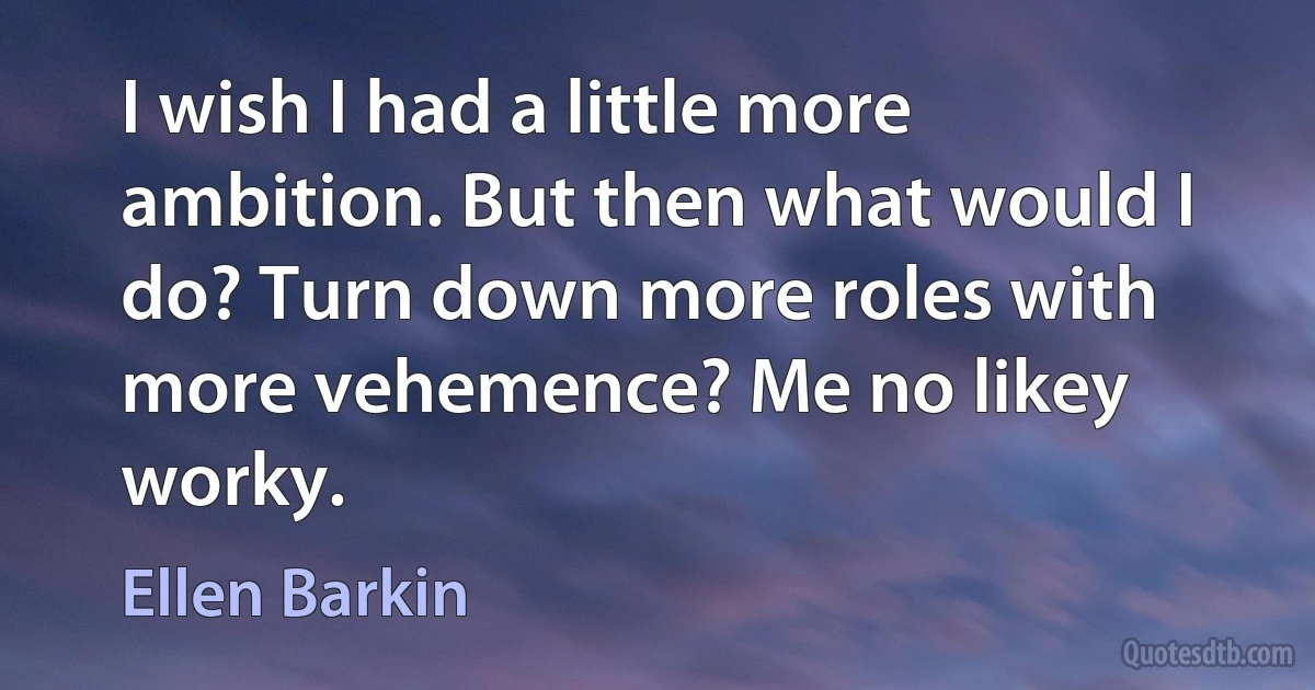 I wish I had a little more ambition. But then what would I do? Turn down more roles with more vehemence? Me no likey worky. (Ellen Barkin)