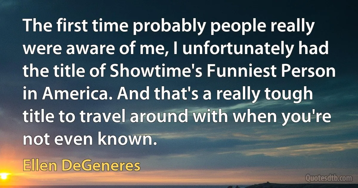 The first time probably people really were aware of me, I unfortunately had the title of Showtime's Funniest Person in America. And that's a really tough title to travel around with when you're not even known. (Ellen DeGeneres)