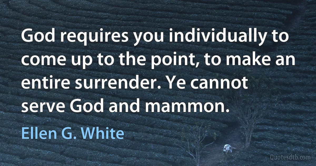 God requires you individually to come up to the point, to make an entire surrender. Ye cannot serve God and mammon. (Ellen G. White)