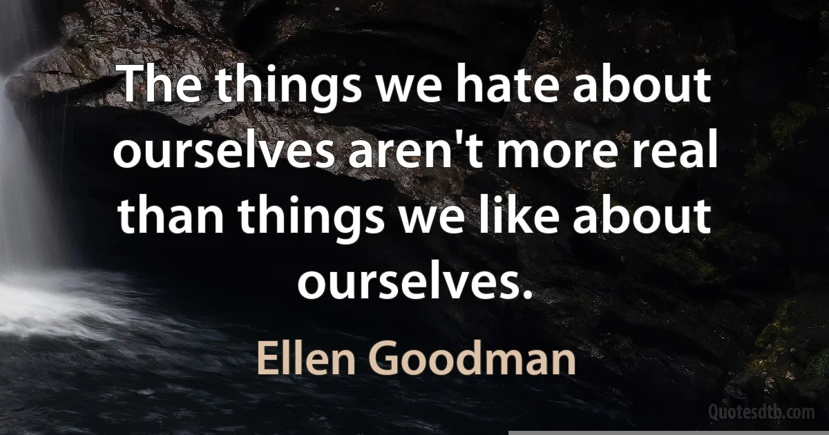 The things we hate about ourselves aren't more real than things we like about ourselves. (Ellen Goodman)