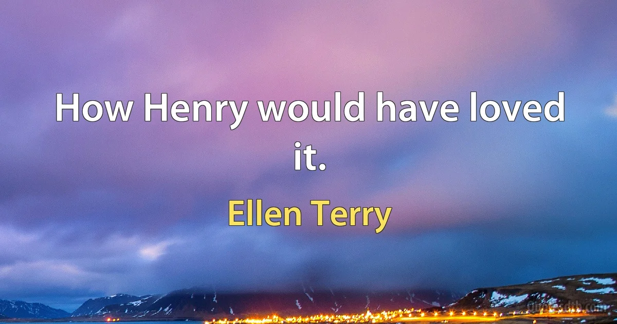 How Henry would have loved it. (Ellen Terry)