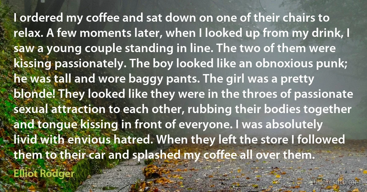 I ordered my coffee and sat down on one of their chairs to relax. A few moments later, when I looked up from my drink, I saw a young couple standing in line. The two of them were kissing passionately. The boy looked like an obnoxious punk; he was tall and wore baggy pants. The girl was a pretty blonde! They looked like they were in the throes of passionate sexual attraction to each other, rubbing their bodies together and tongue kissing in front of everyone. I was absolutely livid with envious hatred. When they left the store I followed them to their car and splashed my coffee all over them. (Elliot Rodger)