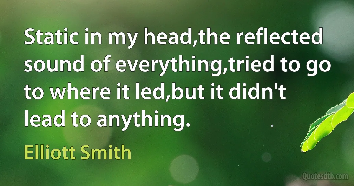 Static in my head,the reflected sound of everything,tried to go to where it led,but it didn't lead to anything. (Elliott Smith)