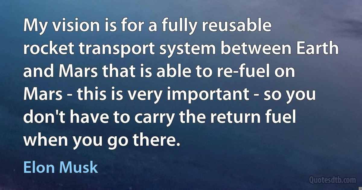 My vision is for a fully reusable rocket transport system between Earth and Mars that is able to re-fuel on Mars - this is very important - so you don't have to carry the return fuel when you go there. (Elon Musk)