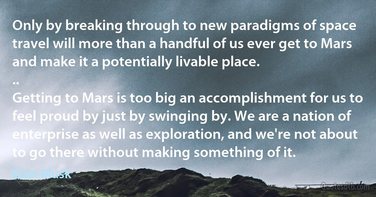 Only by breaking through to new paradigms of space travel will more than a handful of us ever get to Mars and make it a potentially livable place.
..
Getting to Mars is too big an accomplishment for us to feel proud by just by swinging by. We are a nation of enterprise as well as exploration, and we're not about to go there without making something of it. (Elon Musk)