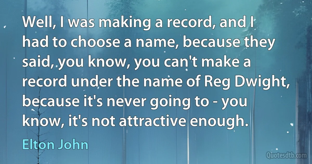 Well, I was making a record, and I had to choose a name, because they said, you know, you can't make a record under the name of Reg Dwight, because it's never going to - you know, it's not attractive enough. (Elton John)