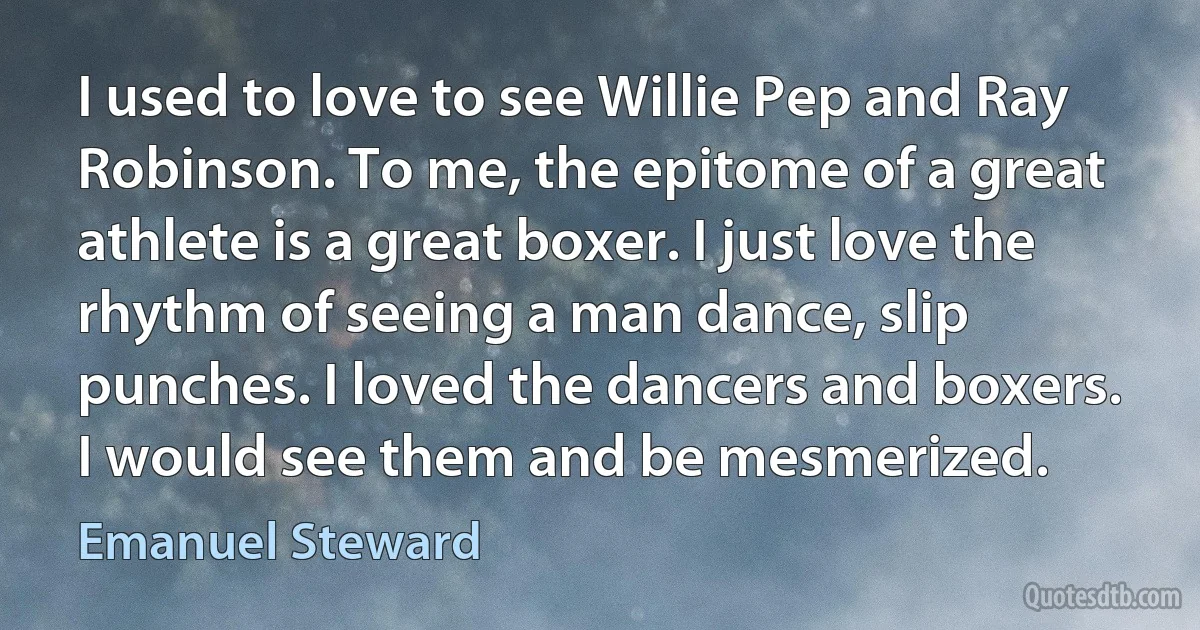 I used to love to see Willie Pep and Ray Robinson. To me, the epitome of a great athlete is a great boxer. I just love the rhythm of seeing a man dance, slip punches. I loved the dancers and boxers. I would see them and be mesmerized. (Emanuel Steward)