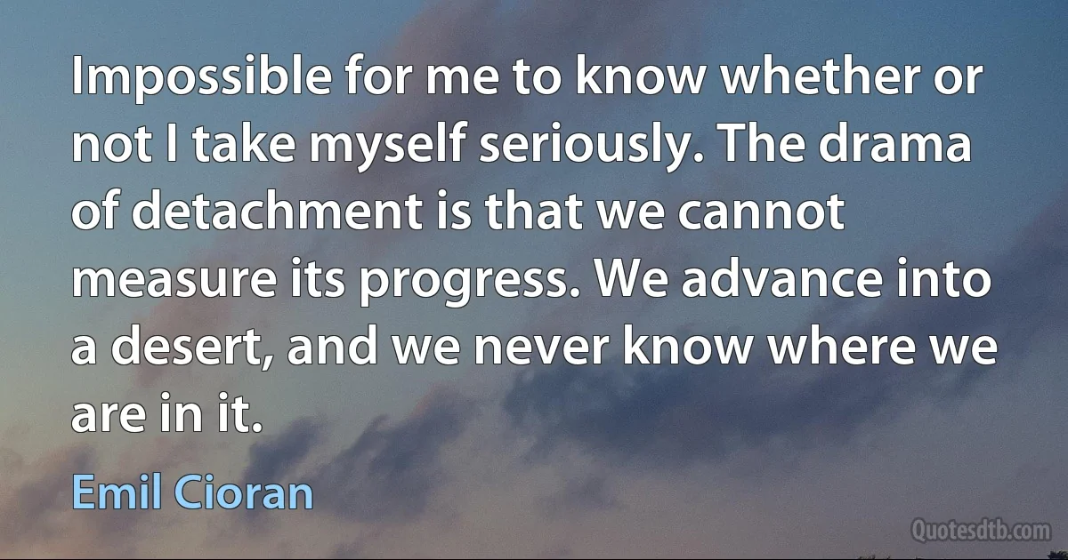 Impossible for me to know whether or not I take myself seriously. The drama of detachment is that we cannot measure its progress. We advance into a desert, and we never know where we are in it. (Emil Cioran)