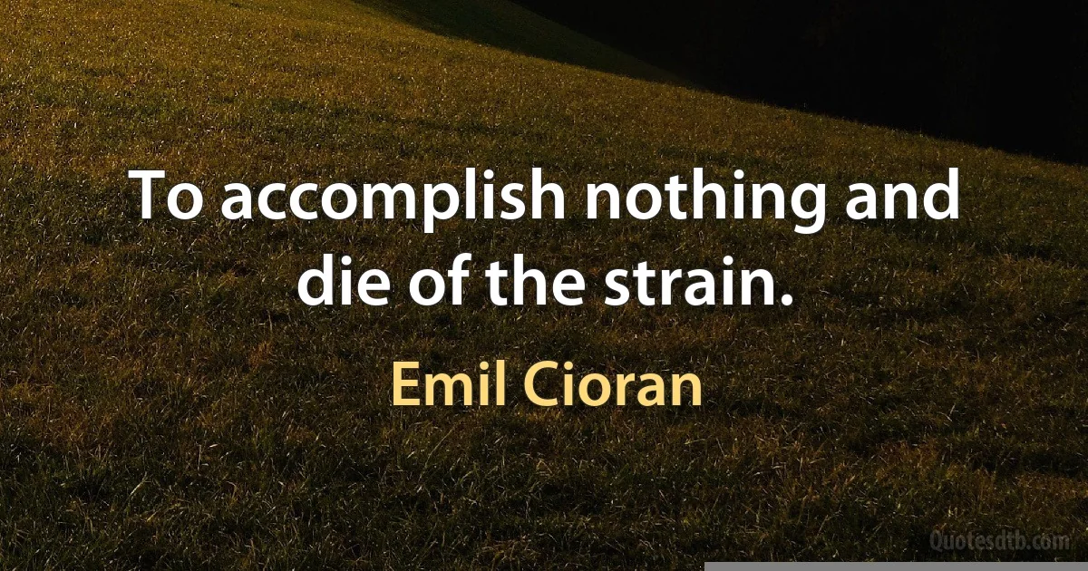 To accomplish nothing and die of the strain. (Emil Cioran)