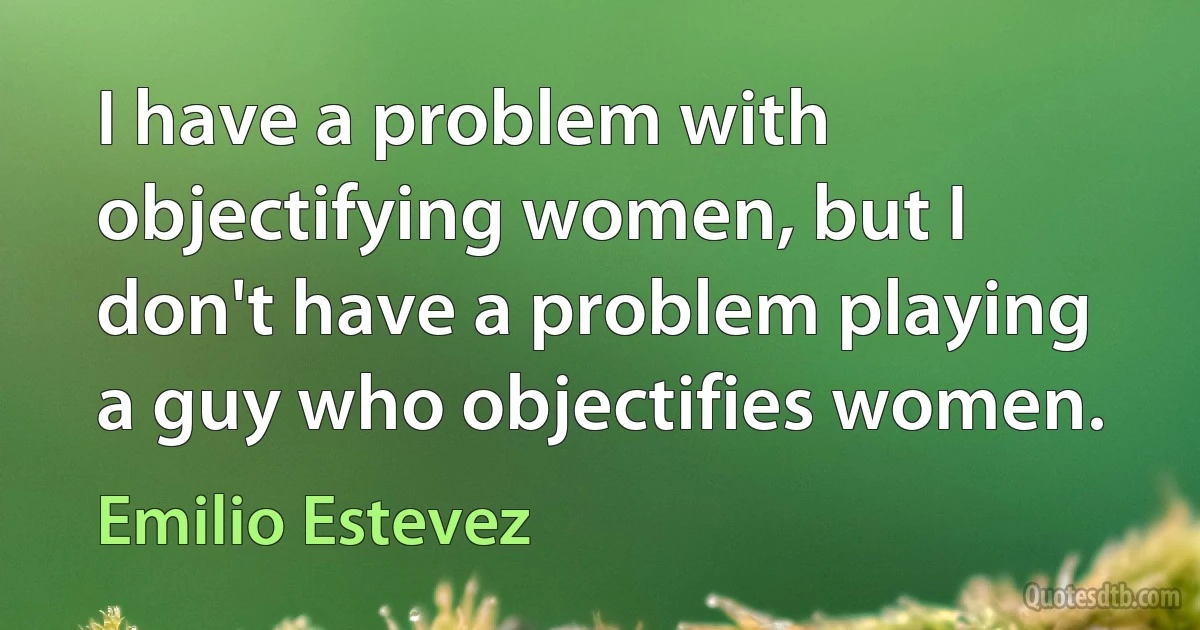 I have a problem with objectifying women, but I don't have a problem playing a guy who objectifies women. (Emilio Estevez)