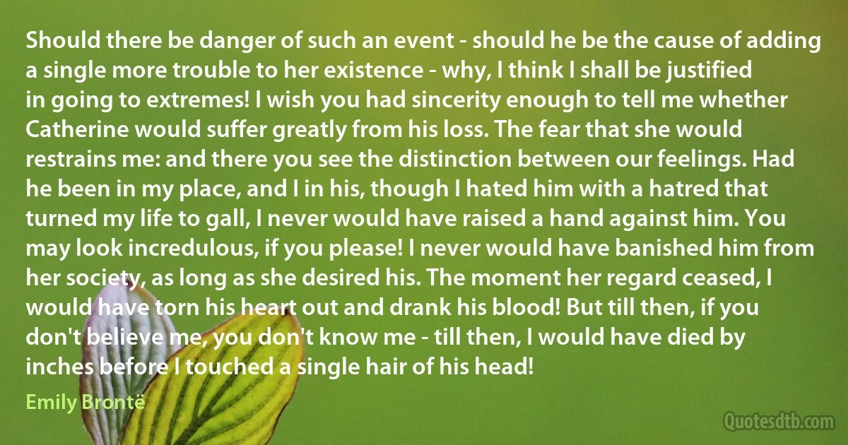 Should there be danger of such an event - should he be the cause of adding a single more trouble to her existence - why, I think I shall be justified in going to extremes! I wish you had sincerity enough to tell me whether Catherine would suffer greatly from his loss. The fear that she would restrains me: and there you see the distinction between our feelings. Had he been in my place, and I in his, though I hated him with a hatred that turned my life to gall, I never would have raised a hand against him. You may look incredulous, if you please! I never would have banished him from her society, as long as she desired his. The moment her regard ceased, I would have torn his heart out and drank his blood! But till then, if you don't believe me, you don't know me - till then, I would have died by inches before I touched a single hair of his head! (Emily Brontë)