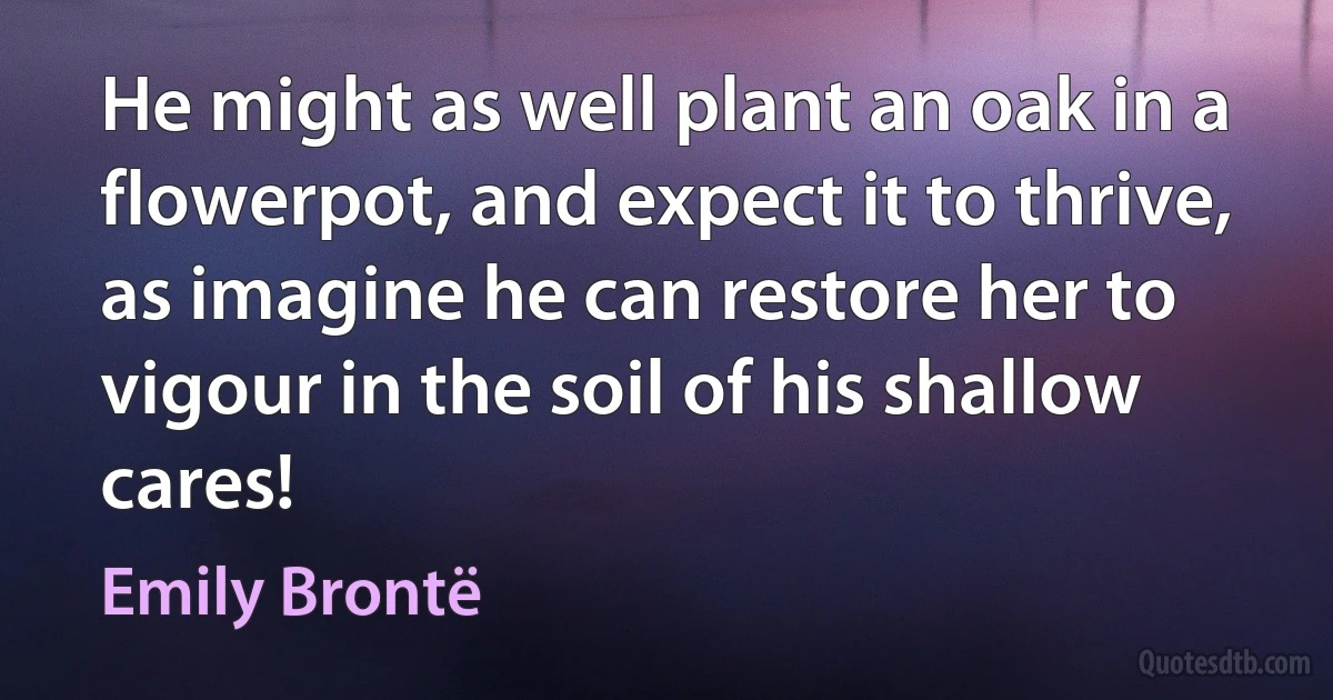 He might as well plant an oak in a flowerpot, and expect it to thrive, as imagine he can restore her to vigour in the soil of his shallow cares! (Emily Brontë)