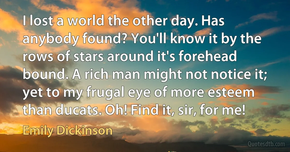 I lost a world the other day. Has anybody found? You'll know it by the rows of stars around it's forehead bound. A rich man might not notice it; yet to my frugal eye of more esteem than ducats. Oh! Find it, sir, for me! (Emily Dickinson)