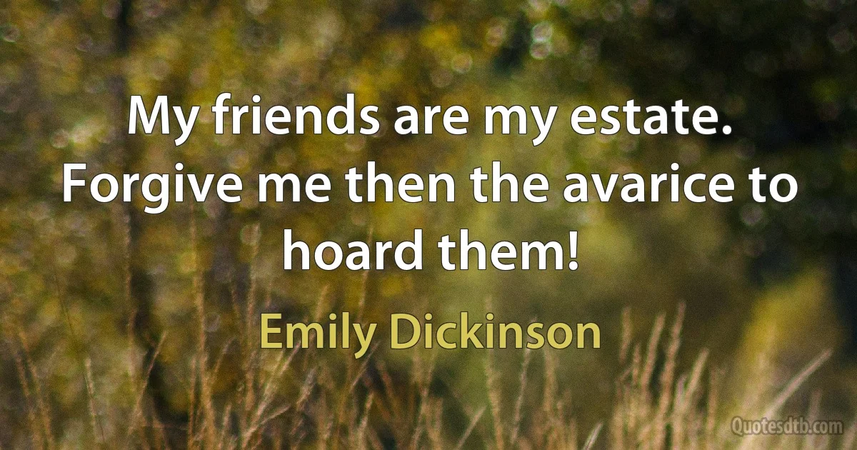 My friends are my estate. Forgive me then the avarice to hoard them! (Emily Dickinson)