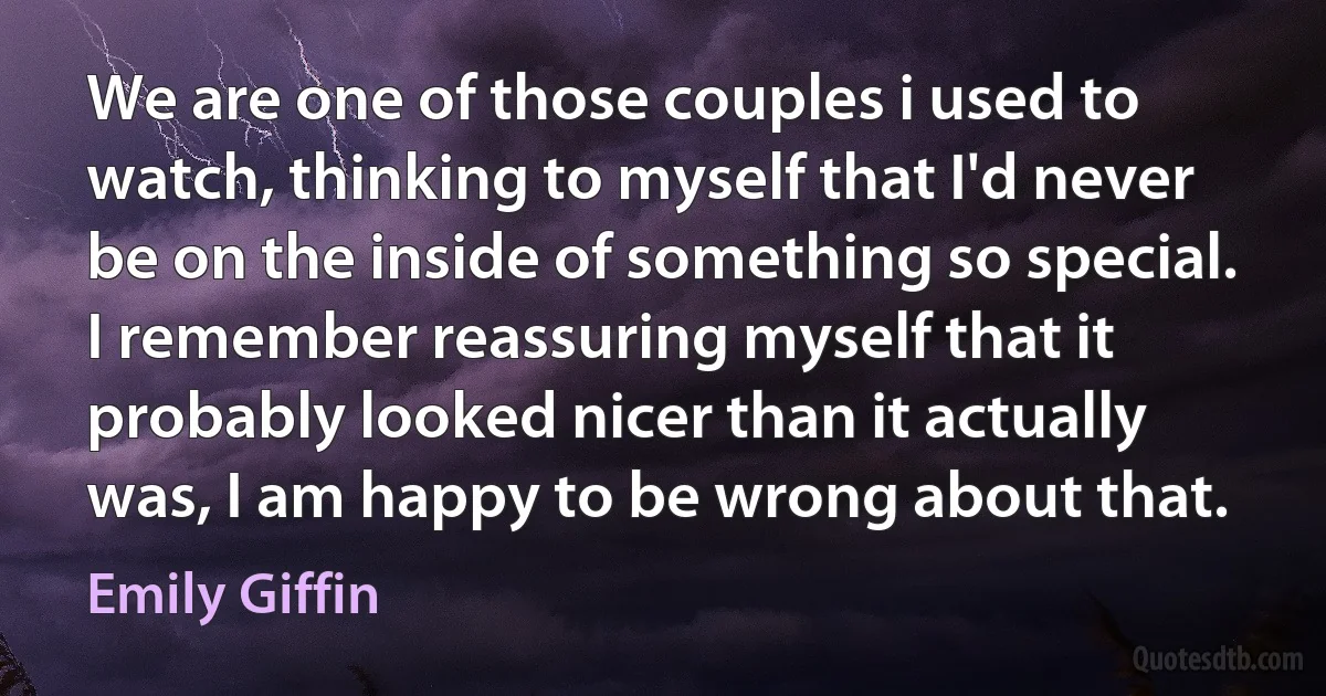 We are one of those couples i used to watch, thinking to myself that I'd never be on the inside of something so special. I remember reassuring myself that it probably looked nicer than it actually was, I am happy to be wrong about that. (Emily Giffin)