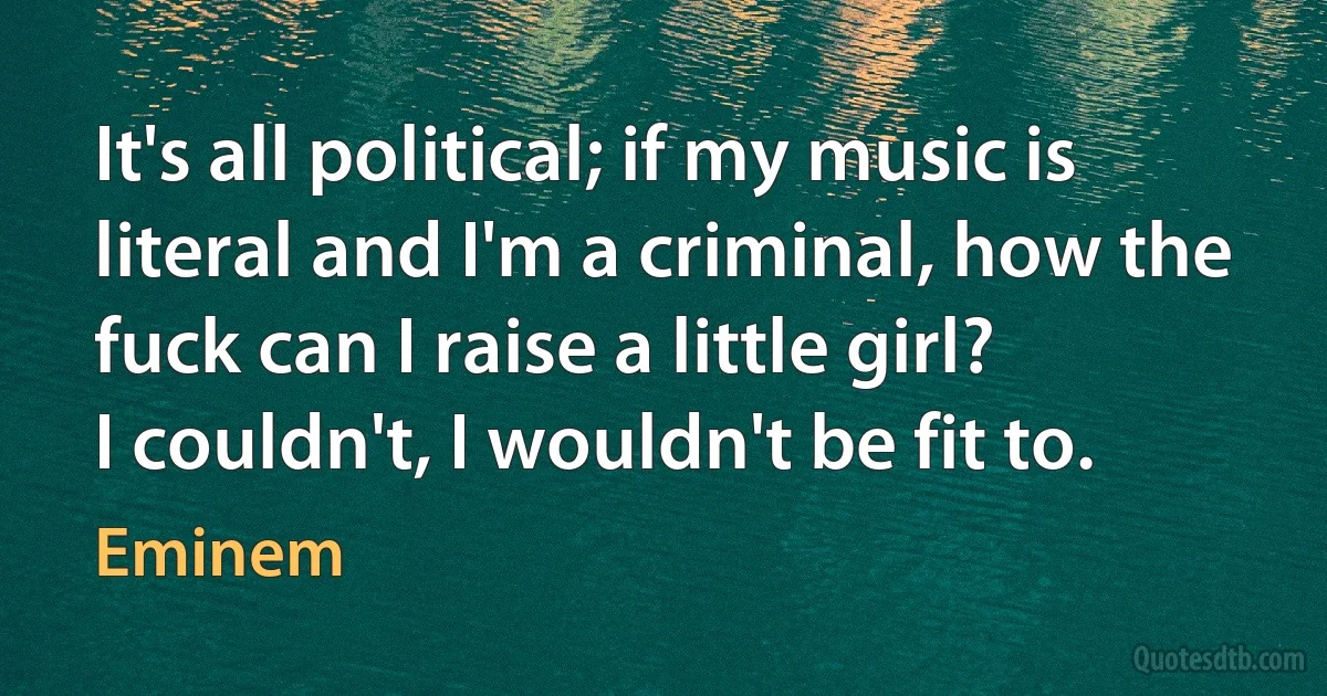 It's all political; if my music is literal and I'm a criminal, how the fuck can I raise a little girl?
I couldn't, I wouldn't be fit to. (Eminem)