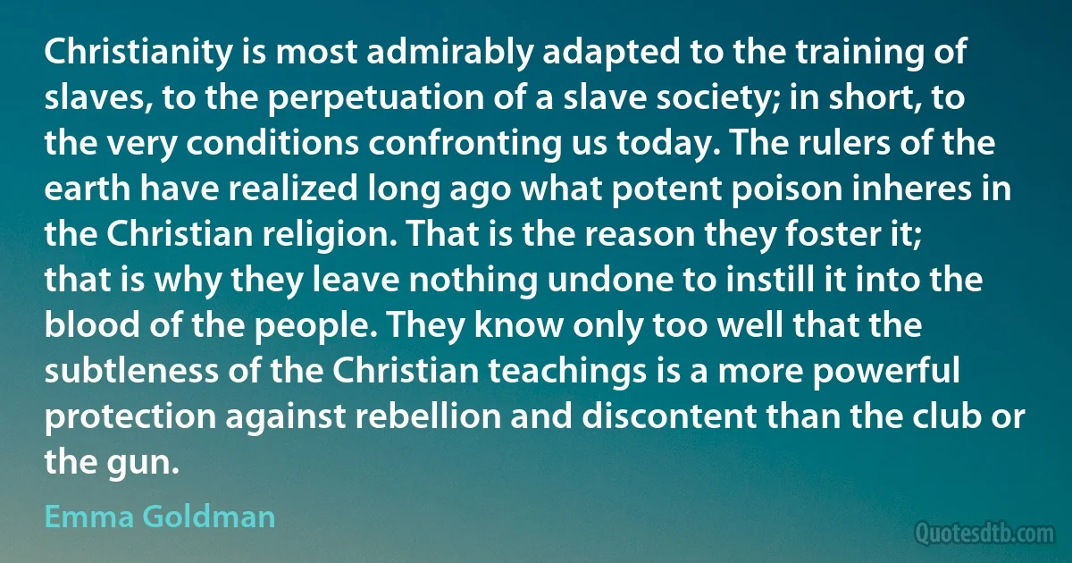 Christianity is most admirably adapted to the training of slaves, to the perpetuation of a slave society; in short, to the very conditions confronting us today. The rulers of the earth have realized long ago what potent poison inheres in the Christian religion. That is the reason they foster it; that is why they leave nothing undone to instill it into the blood of the people. They know only too well that the subtleness of the Christian teachings is a more powerful protection against rebellion and discontent than the club or the gun. (Emma Goldman)