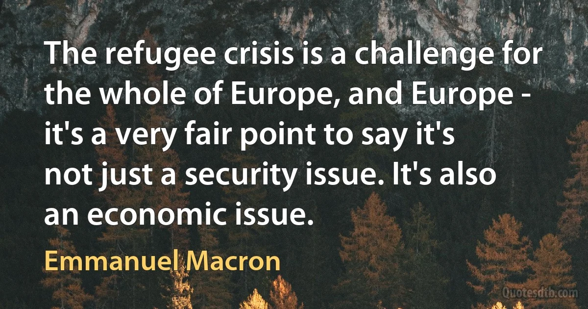 The refugee crisis is a challenge for the whole of Europe, and Europe - it's a very fair point to say it's not just a security issue. It's also an economic issue. (Emmanuel Macron)