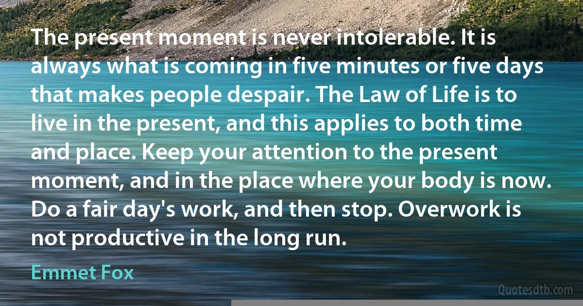 The present moment is never intolerable. It is always what is coming in five minutes or five days that makes people despair. The Law of Life is to live in the present, and this applies to both time and place. Keep your attention to the present moment, and in the place where your body is now. Do a fair day's work, and then stop. Overwork is not productive in the long run. (Emmet Fox)