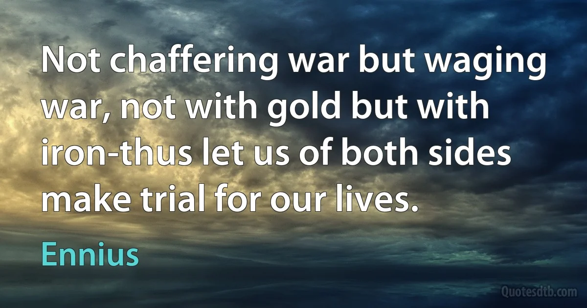 Not chaffering war but waging war, not with gold but with iron-thus let us of both sides make trial for our lives. (Ennius)