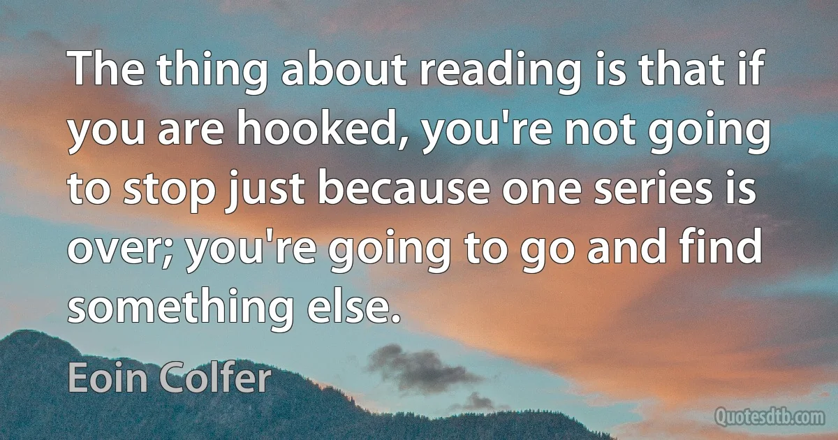 The thing about reading is that if you are hooked, you're not going to stop just because one series is over; you're going to go and find something else. (Eoin Colfer)