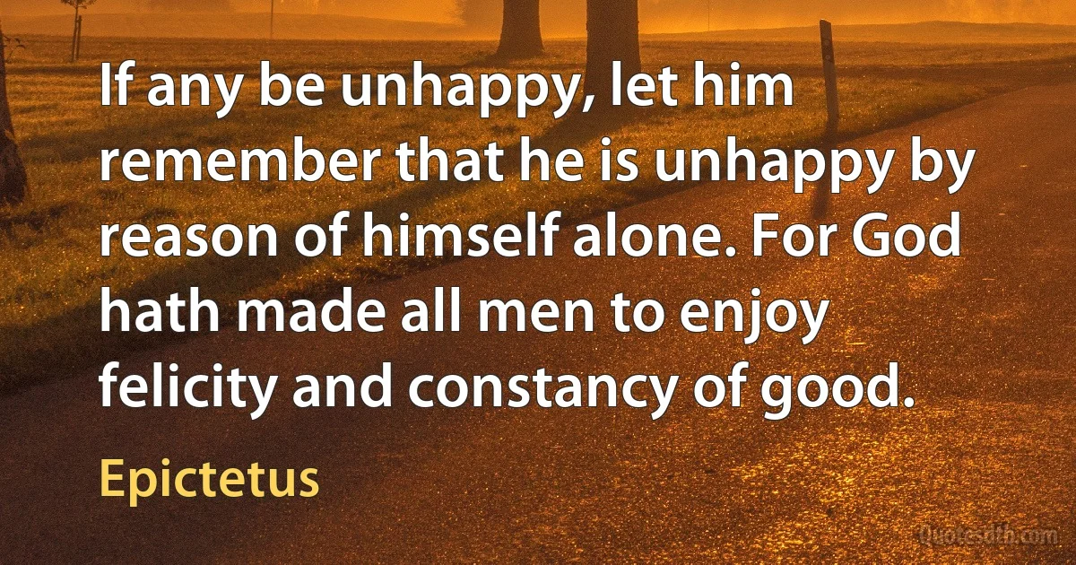 If any be unhappy, let him remember that he is unhappy by reason of himself alone. For God hath made all men to enjoy felicity and constancy of good. (Epictetus)