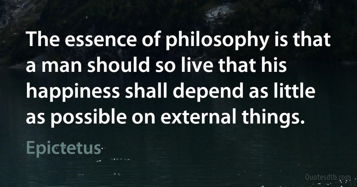 The essence of philosophy is that a man should so live that his happiness shall depend as little as possible on external things. (Epictetus)