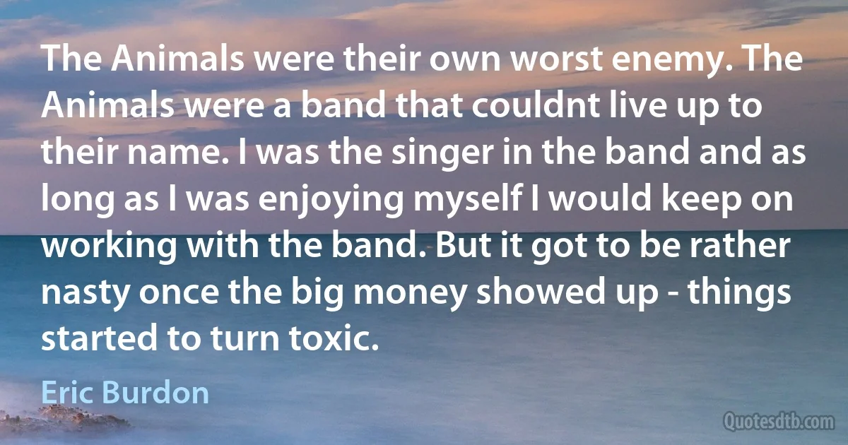 The Animals were their own worst enemy. The Animals were a band that couldnt live up to their name. I was the singer in the band and as long as I was enjoying myself I would keep on working with the band. But it got to be rather nasty once the big money showed up - things started to turn toxic. (Eric Burdon)