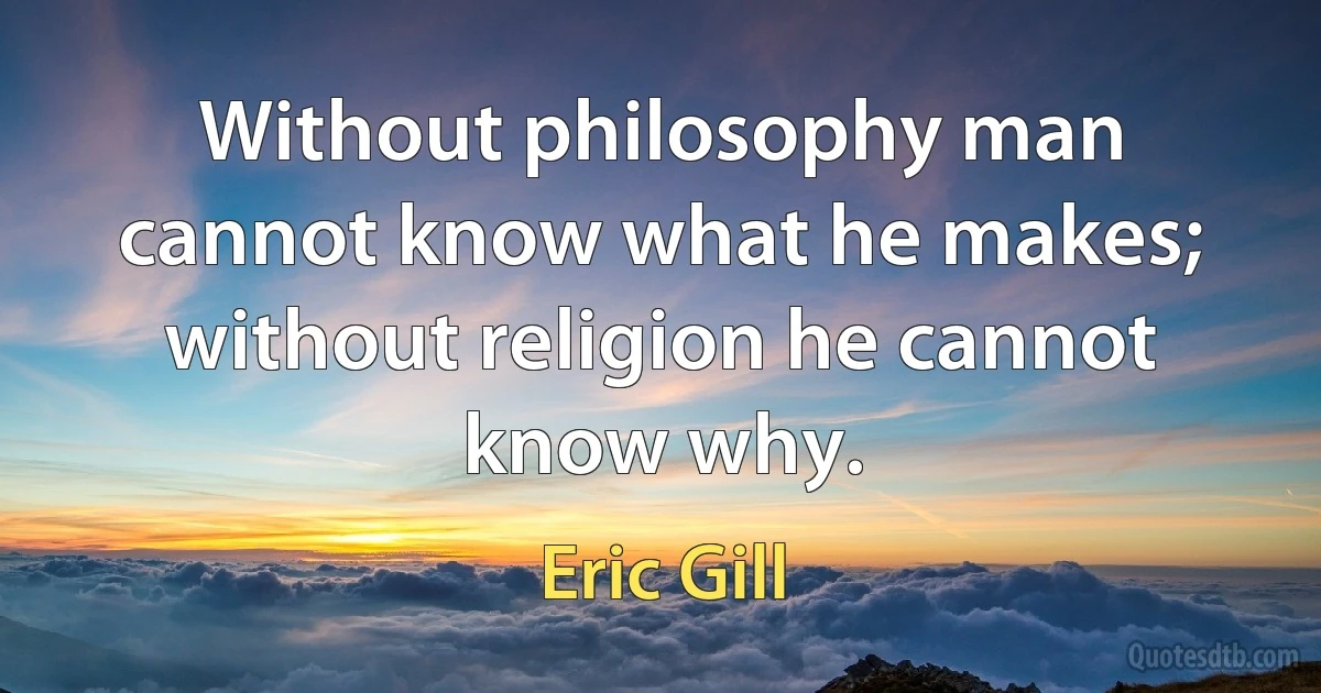 Without philosophy man cannot know what he makes; without religion he cannot know why. (Eric Gill)