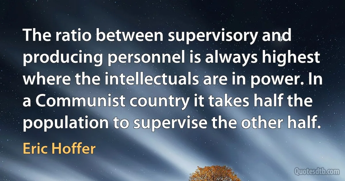 The ratio between supervisory and producing personnel is always highest where the intellectuals are in power. In a Communist country it takes half the population to supervise the other half. (Eric Hoffer)