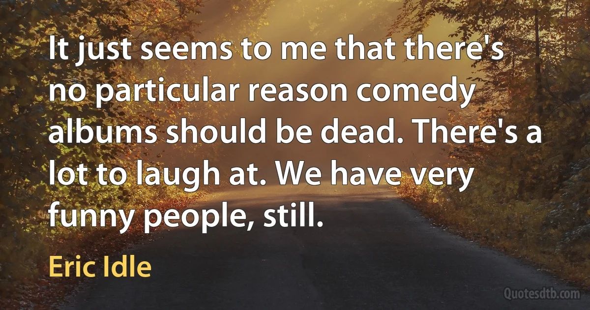 It just seems to me that there's no particular reason comedy albums should be dead. There's a lot to laugh at. We have very funny people, still. (Eric Idle)