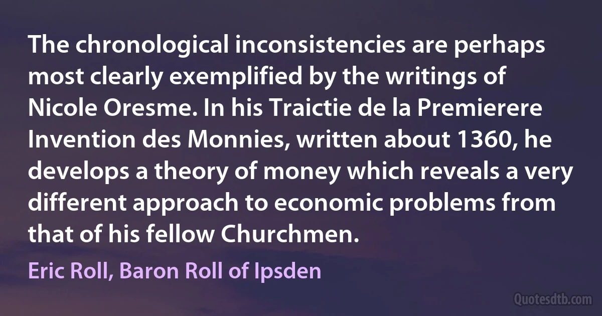 The chronological inconsistencies are perhaps most clearly exemplified by the writings of Nicole Oresme. In his Traictie de la Premierere Invention des Monnies, written about 1360, he develops a theory of money which reveals a very different approach to economic problems from that of his fellow Churchmen. (Eric Roll, Baron Roll of Ipsden)