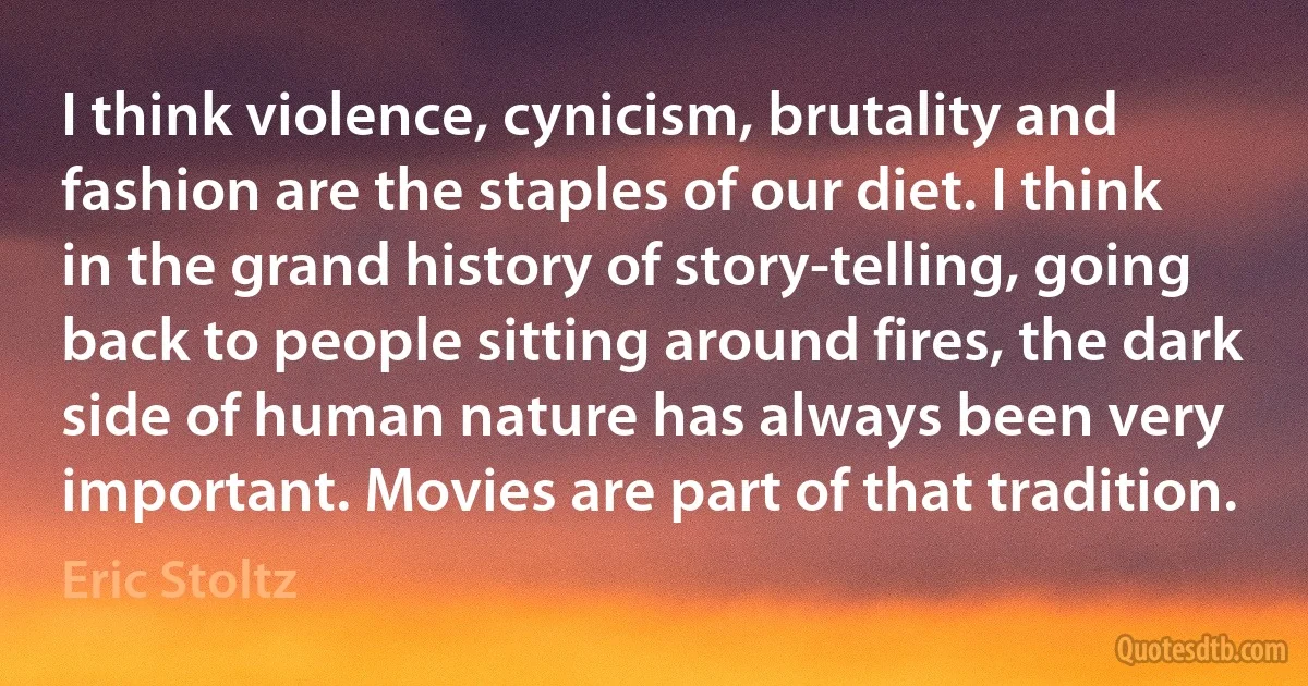 I think violence, cynicism, brutality and fashion are the staples of our diet. I think in the grand history of story-telling, going back to people sitting around fires, the dark side of human nature has always been very important. Movies are part of that tradition. (Eric Stoltz)