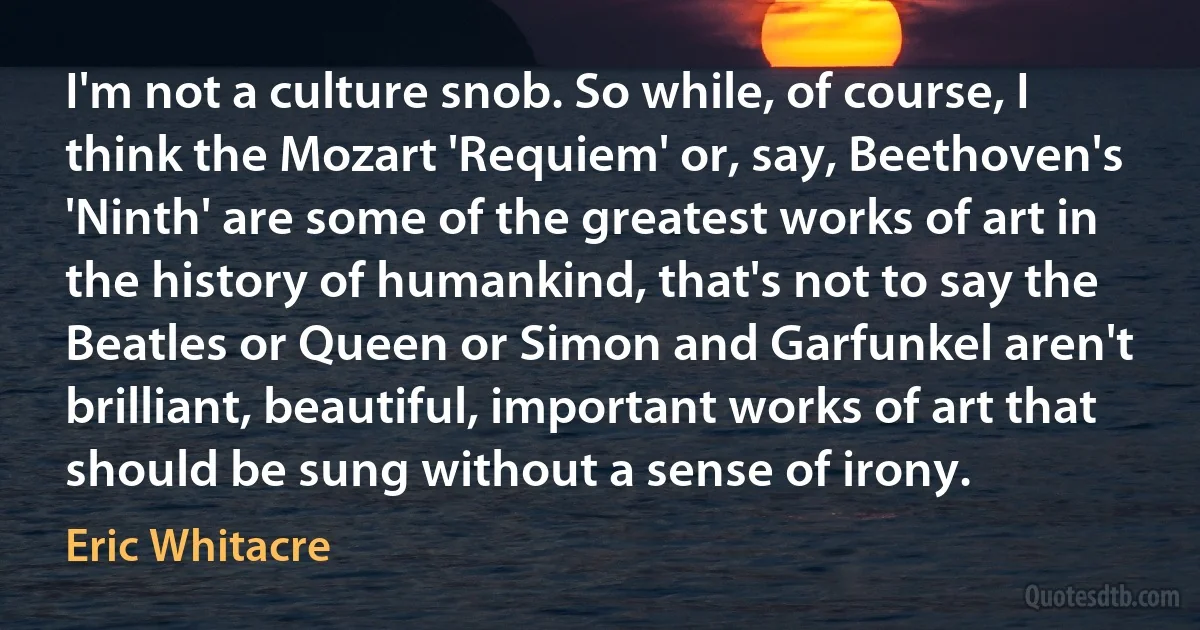 I'm not a culture snob. So while, of course, I think the Mozart 'Requiem' or, say, Beethoven's 'Ninth' are some of the greatest works of art in the history of humankind, that's not to say the Beatles or Queen or Simon and Garfunkel aren't brilliant, beautiful, important works of art that should be sung without a sense of irony. (Eric Whitacre)