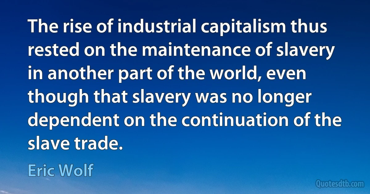 The rise of industrial capitalism thus rested on the maintenance of slavery in another part of the world, even though that slavery was no longer dependent on the continuation of the slave trade. (Eric Wolf)