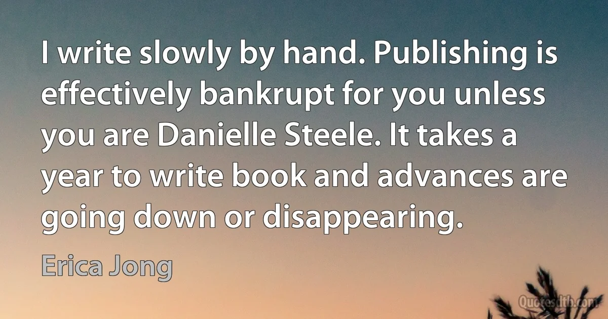 I write slowly by hand. Publishing is effectively bankrupt for you unless you are Danielle Steele. It takes a year to write book and advances are going down or disappearing. (Erica Jong)