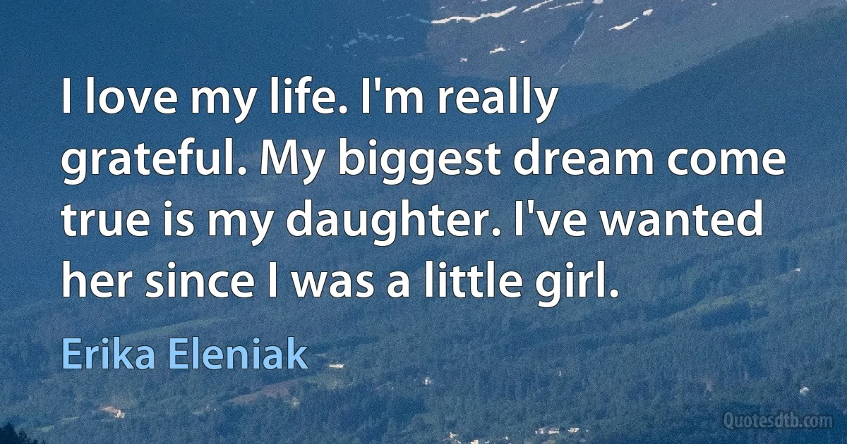 I love my life. I'm really grateful. My biggest dream come true is my daughter. I've wanted her since I was a little girl. (Erika Eleniak)