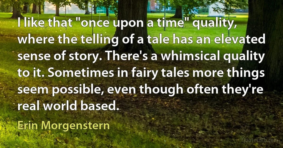 I like that "once upon a time" quality, where the telling of a tale has an elevated sense of story. There's a whimsical quality to it. Sometimes in fairy tales more things seem possible, even though often they're real world based. (Erin Morgenstern)