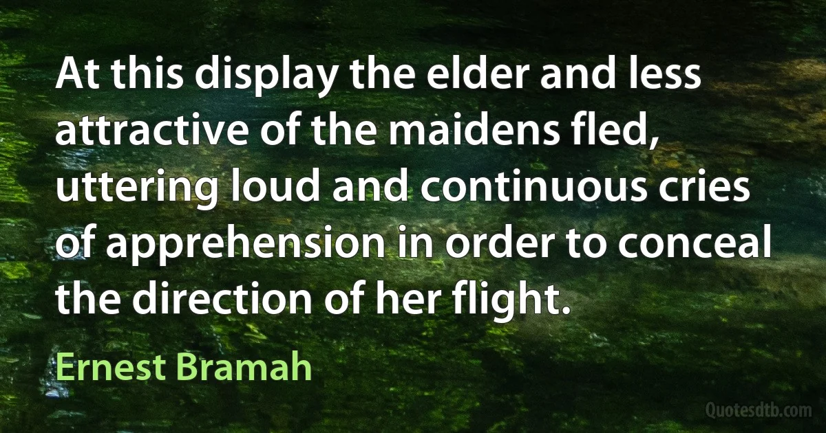 At this display the elder and less attractive of the maidens fled, uttering loud and continuous cries of apprehension in order to conceal the direction of her flight. (Ernest Bramah)