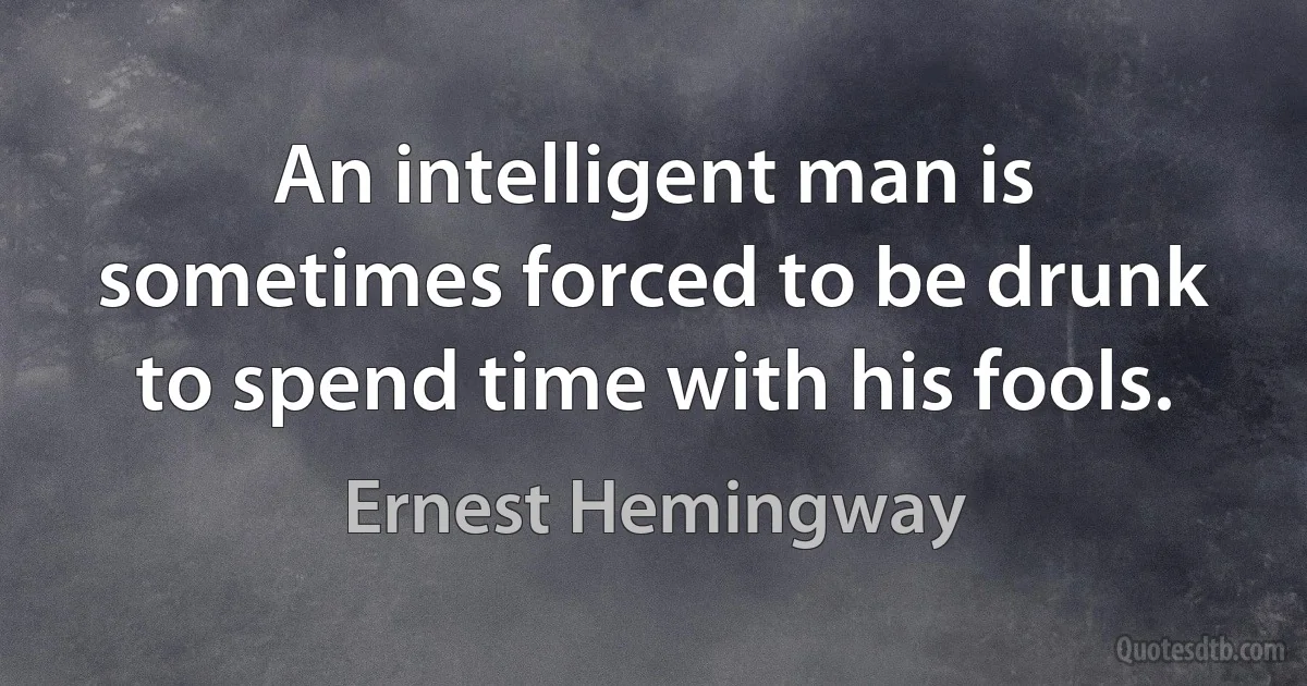 An intelligent man is sometimes forced to be drunk to spend time with his fools. (Ernest Hemingway)