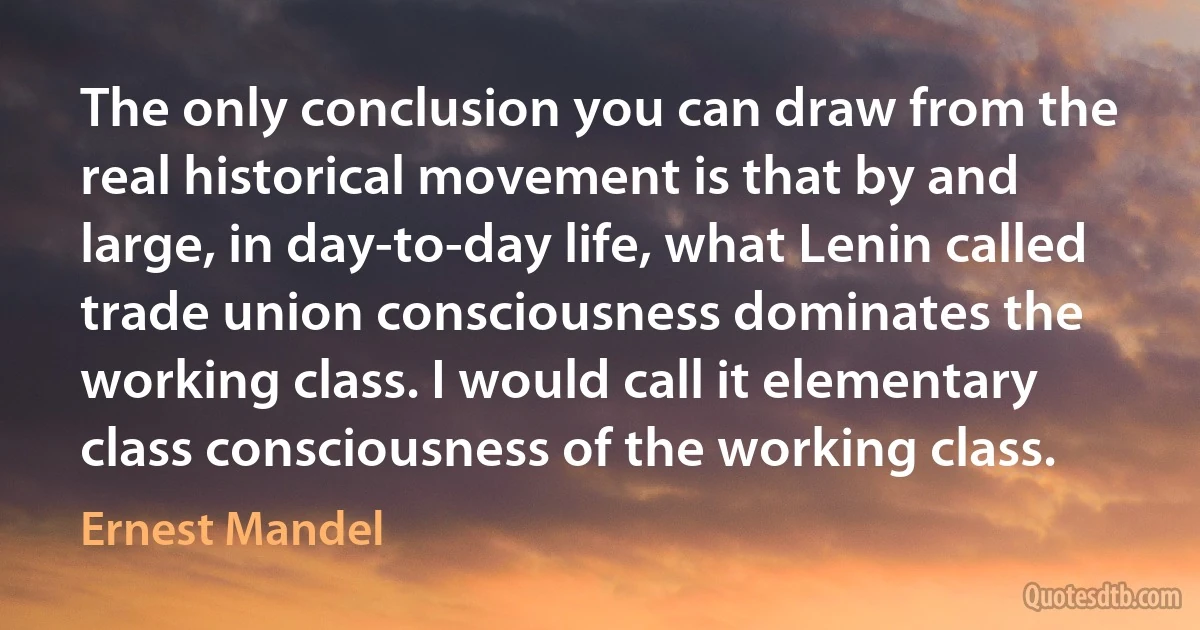 The only conclusion you can draw from the real historical movement is that by and large, in day-to-day life, what Lenin called trade union consciousness dominates the working class. I would call it elementary class consciousness of the working class. (Ernest Mandel)