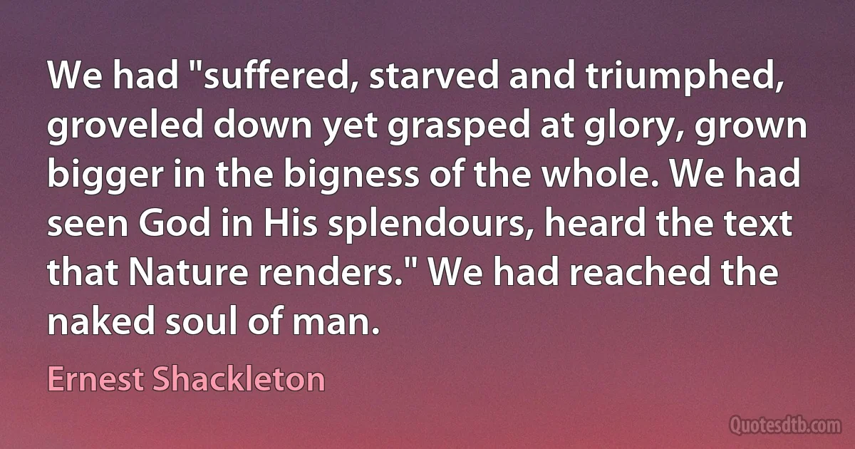 We had "suffered, starved and triumphed, groveled down yet grasped at glory, grown bigger in the bigness of the whole. We had seen God in His splendours, heard the text that Nature renders." We had reached the naked soul of man. (Ernest Shackleton)