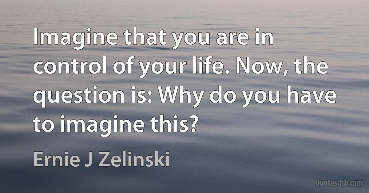 Imagine that you are in control of your life. Now, the question is: Why do you have to imagine this? (Ernie J Zelinski)