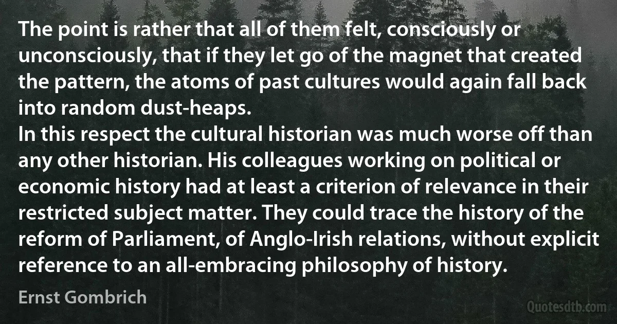 The point is rather that all of them felt, consciously or unconsciously, that if they let go of the magnet that created the pattern, the atoms of past cultures would again fall back into random dust-heaps.
In this respect the cultural historian was much worse off than any other historian. His colleagues working on political or economic history had at least a criterion of relevance in their restricted subject matter. They could trace the history of the reform of Parliament, of Anglo-Irish relations, without explicit reference to an all-embracing philosophy of history. (Ernst Gombrich)